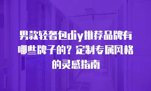 男款轻奢包diy推荐品牌有哪些牌子的？定制专属风格的灵感指南