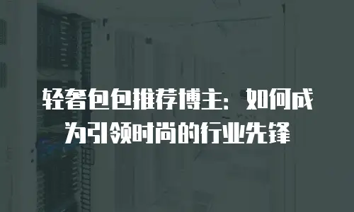轻奢包包推荐博主：如何成为引领时尚的行业先锋
