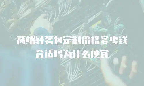 高端轻奢包定制价格多少钱合适吗为什么便宜