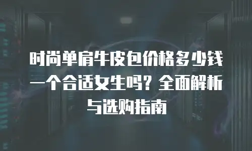 时尚单肩牛皮包价格多少钱一个合适女生吗？全面解析与选购指南