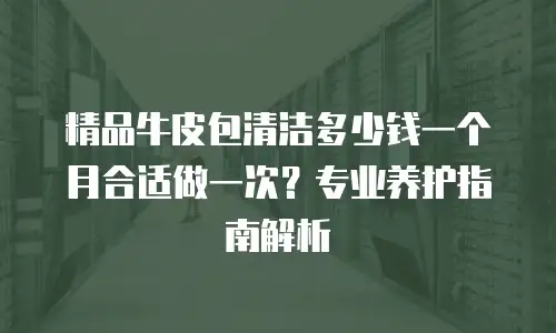 精品牛皮包清洁多少钱一个月合适做一次？专业养护指南解析