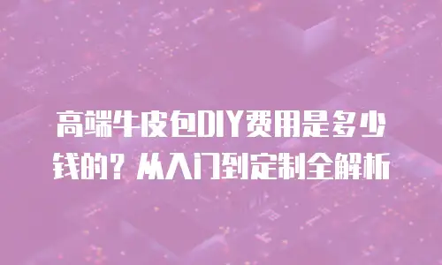 高端牛皮包DIY费用是多少钱的？从入门到定制全解析