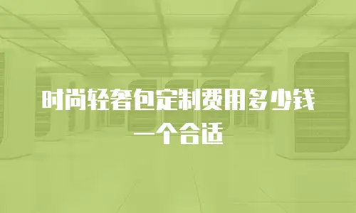 时尚轻奢包定制费用多少钱一个合适