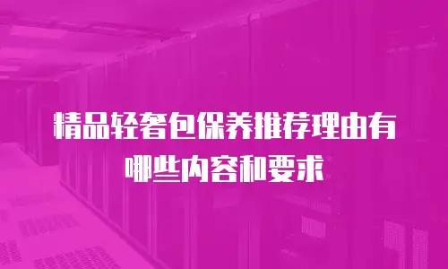 精品轻奢包保养推荐理由有哪些内容和要求