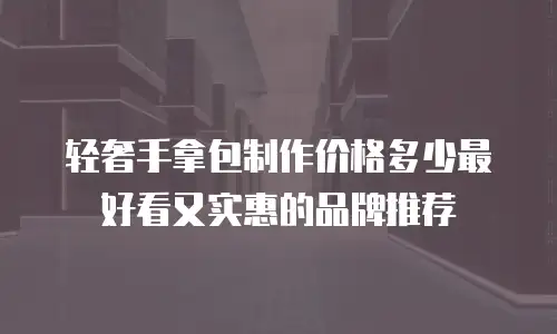 轻奢手拿包制作价格多少最好看又实惠的品牌推荐