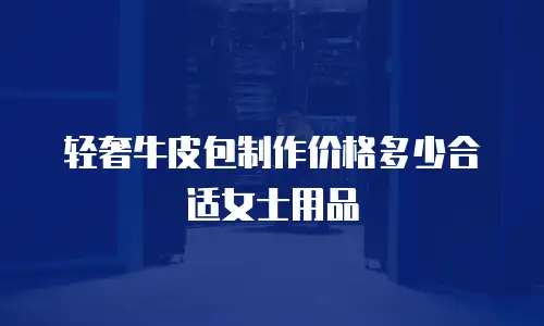 轻奢牛皮包制作价格多少合适女士用品