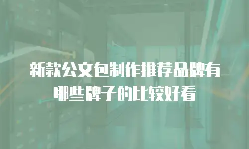新款公文包制作推荐品牌有哪些牌子的比较好看