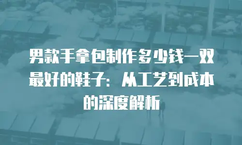 男款手拿包制作多少钱一双最好的鞋子：从工艺到成本的深度解析