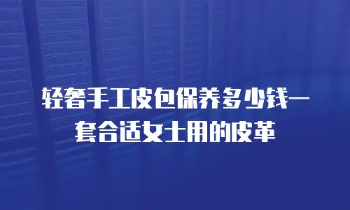 轻奢手工皮包保养多少钱一套合适女士用的皮革