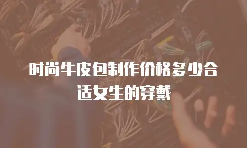时尚牛皮包制作价格多少合适女生的穿戴