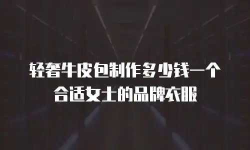 轻奢牛皮包制作多少钱一个合适女士的品牌衣服