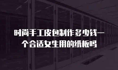时尚手工皮包制作多少钱一个合适女生用的纸板吗