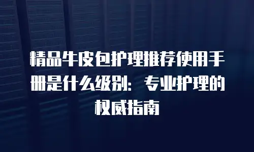 精品牛皮包护理推荐使用手册是什么级别：专业护理的权威指南