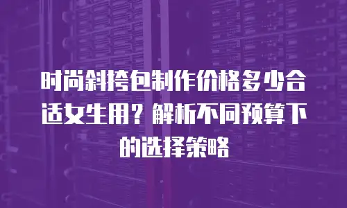 时尚斜挎包制作价格多少合适女生用？解析不同预算下的选择策略
