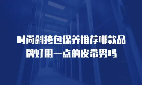 时尚斜挎包保养推荐哪款品牌好用一点的皮带男吗