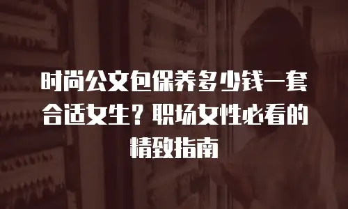 时尚公文包保养多少钱一套合适女生？职场女性必看的精致指南