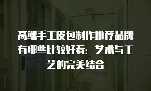 高端手工皮包制作推荐品牌有哪些比较好看：艺术与工艺的完美结合