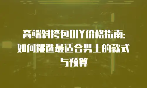 高端斜挎包DIY价格指南：如何挑选最适合男士的款式与预算