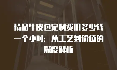 精品牛皮包定制费用多少钱一个小时：从工艺到价值的深度解析