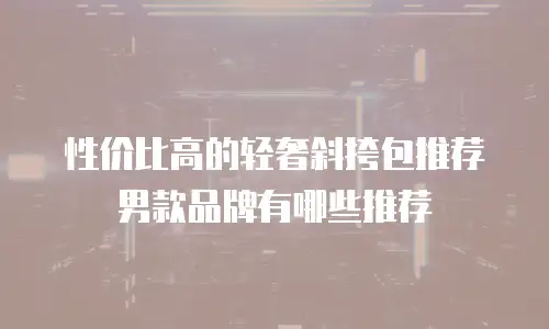 性价比高的轻奢斜挎包推荐男款品牌有哪些推荐
