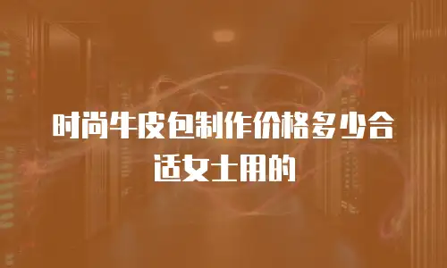 时尚牛皮包制作价格多少合适女士用的
