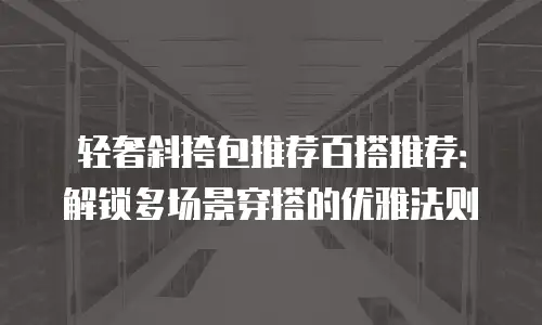 轻奢斜挎包推荐百搭推荐：解锁多场景穿搭的优雅法则