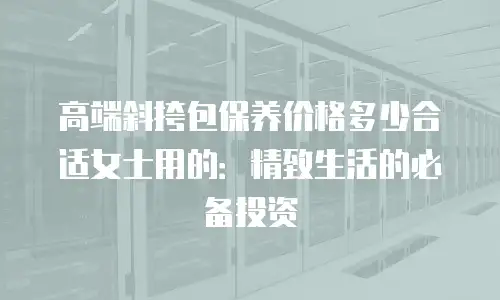 高端斜挎包保养价格多少合适女士用的：精致生活的必备投资