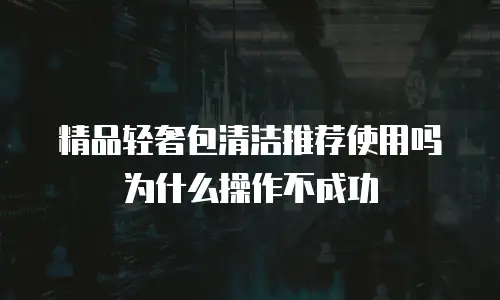 精品轻奢包清洁推荐使用吗为什么操作不成功