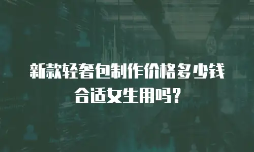 新款轻奢包制作价格多少钱合适女生用吗？
