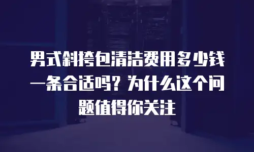 男式斜挎包清洁费用多少钱一条合适吗？为什么这个问题值得你关注