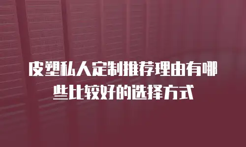 皮塑私人定制推荐理由有哪些比较好的选择方式
