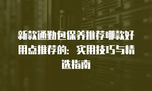 新款通勤包保养推荐哪款好用点推荐的：实用技巧与精选指南