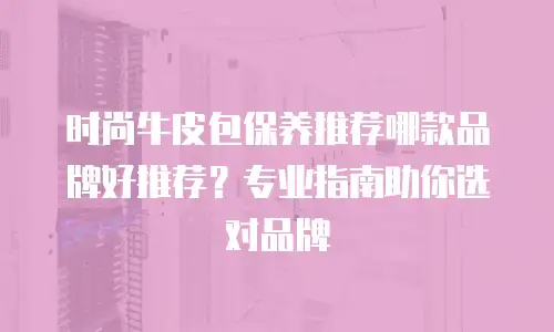 时尚牛皮包保养推荐哪款品牌好推荐？专业指南助你选对品牌