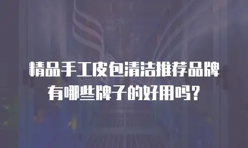 精品手工皮包清洁推荐品牌有哪些牌子的好用吗？
