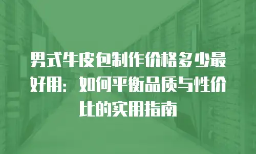 男式牛皮包制作价格多少最好用：如何平衡品质与性价比的实用指南