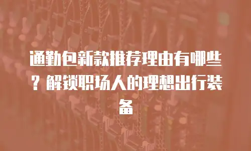通勤包新款推荐理由有哪些？解锁职场人的理想出行装备