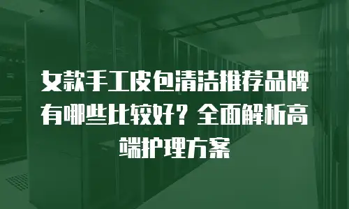 女款手工皮包清洁推荐品牌有哪些比较好？全面解析高端护理方案