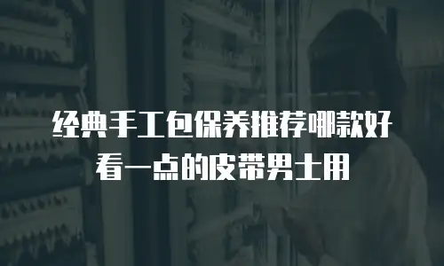 经典手工包保养推荐哪款好看一点的皮带男士用