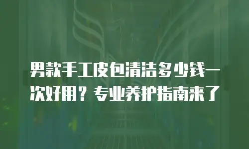 男款手工皮包清洁多少钱一次好用？专业养护指南来了