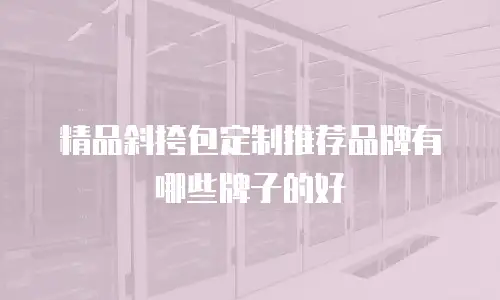 精品斜挎包定制推荐品牌有哪些牌子的好