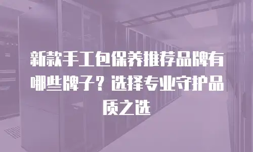 新款手工包保养推荐品牌有哪些牌子？选择专业守护品质之选