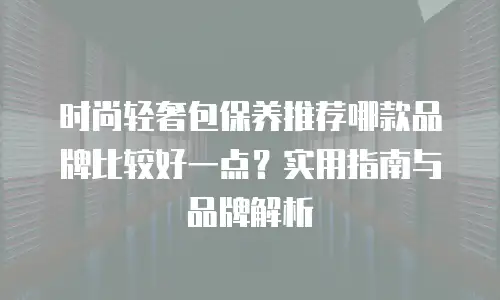 时尚轻奢包保养推荐哪款品牌比较好一点？实用指南与品牌解析
