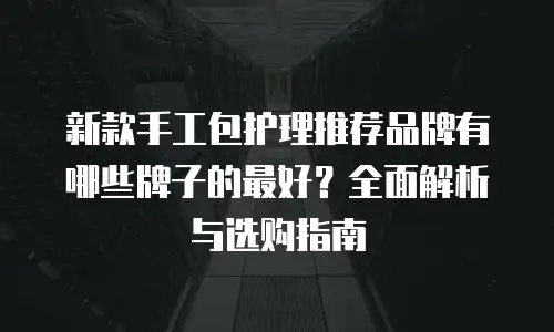 新款手工包护理推荐品牌有哪些牌子的最好？全面解析与选购指南