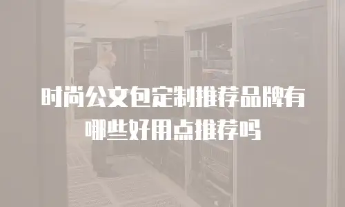 时尚公文包定制推荐品牌有哪些好用点推荐吗