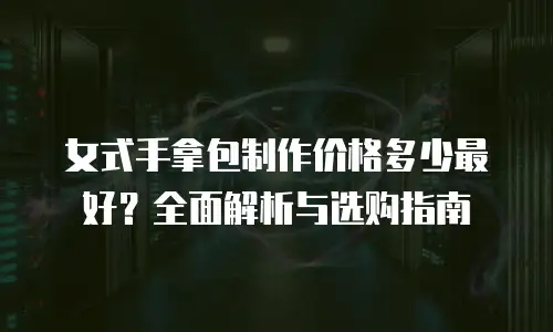 女式手拿包制作价格多少最好？全面解析与选购指南