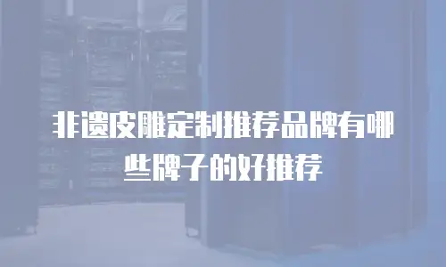 非遗皮雕定制推荐品牌有哪些牌子的好推荐