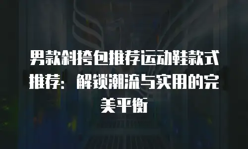男款斜挎包推荐运动鞋款式推荐：解锁潮流与实用的完美平衡