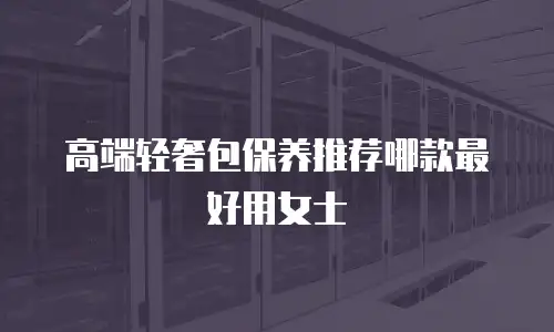 高端轻奢包保养推荐哪款最好用女士