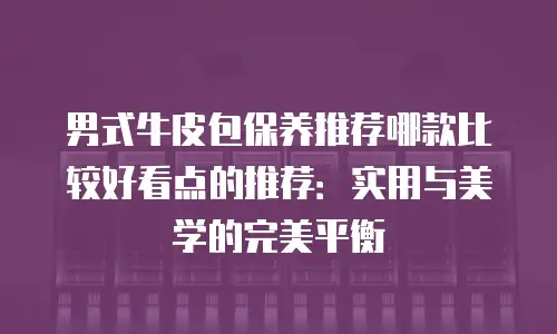 男式牛皮包保养推荐哪款比较好看点的推荐：实用与美学的完美平衡