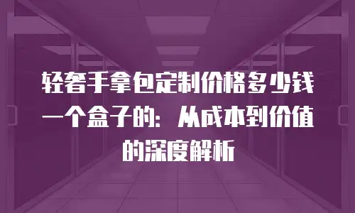 轻奢手拿包定制价格多少钱一个盒子的：从成本到价值的深度解析